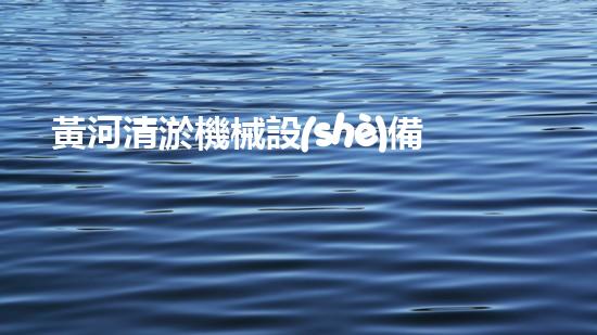 黃河清淤機械設(shè)備有限公司：革新科技助力保護國寶，誰是黃河的救星？